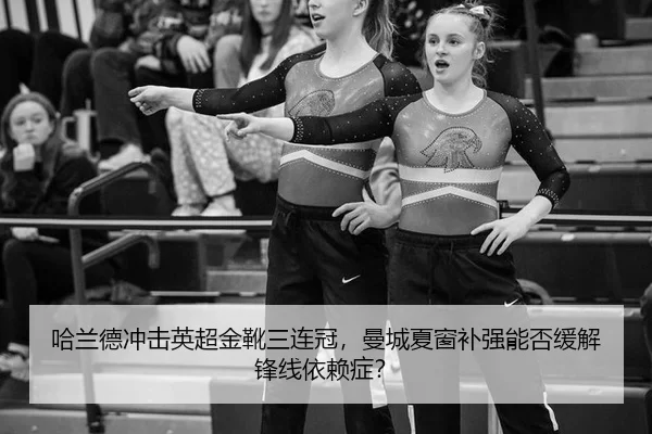 哈兰德冲击英超金靴三连冠，曼城夏窗补强能否缓解锋线依赖症？