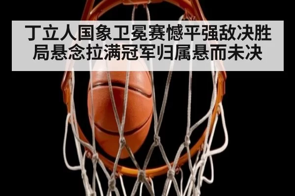 丁立人国象卫冕赛憾平强敌决胜局悬念拉满冠军归属悬而未决