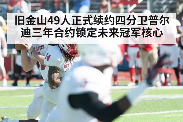 旧金山49人正式续约四分卫普尔迪三年合约锁定未来冠军核心